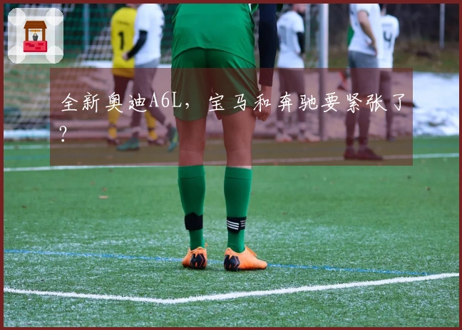 全新奥迪A6L，宝马和奔驰要紧张了？