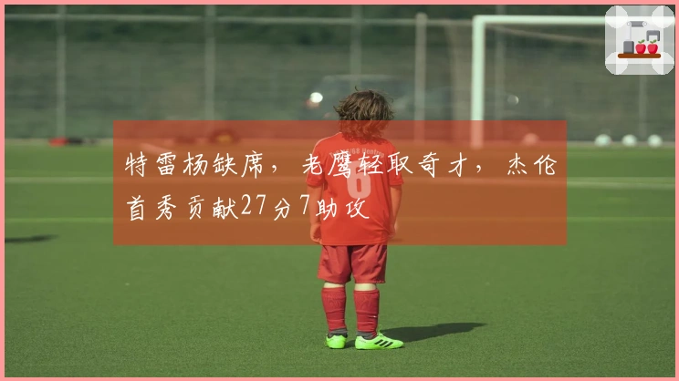 特雷杨缺席，老鹰轻取奇才，杰伦首秀贡献27分7助攻