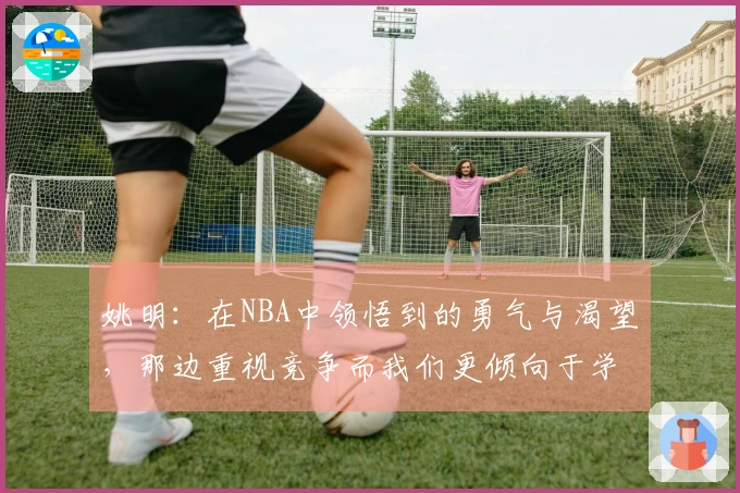 姚明：在NBA中领悟到的勇气与渴望，那边重视竞争而我们更倾向于学习