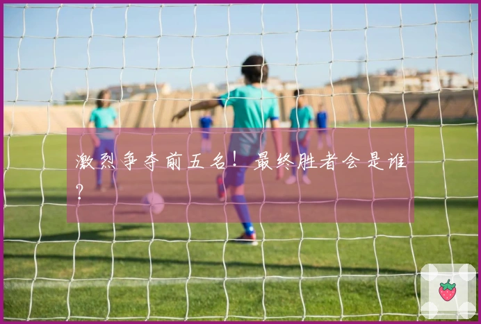 激烈争夺前五名！最终胜者会是谁？