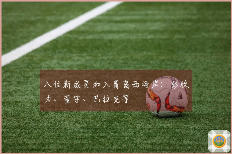 八位新成员加入青岛西海岸：彭欣力、董宇、巴拉克等