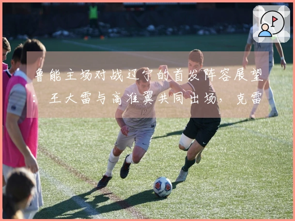 鲁能主场对战辽宁的首发阵容展望：王大雷与高准翼共同出场，克雷桑担当首发先锋