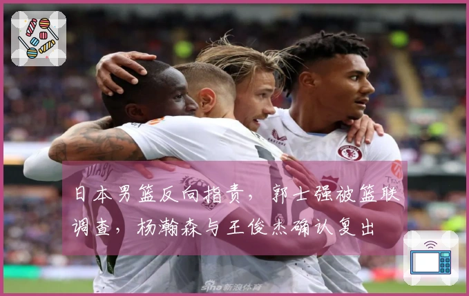 日本男篮反向指责，郭士强被篮联调查，杨瀚森与王俊杰确认复出