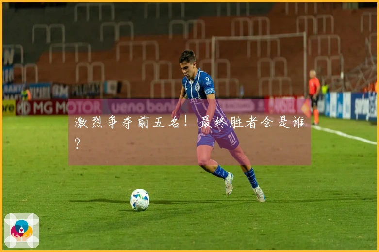 激烈争夺前五名！最终胜者会是谁？