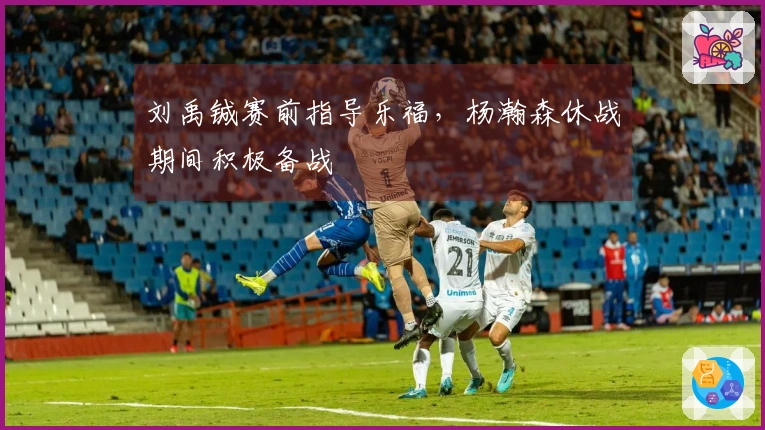 刘禹铖赛前指导乐福，杨瀚森休战期间积极备战