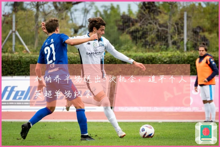 加纳乔半场送出5次机会，追平个人英超单场纪录