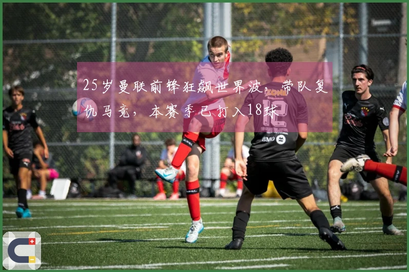 25岁曼联前锋狂飙世界波，带队复仇马竞，本赛季已打入18球