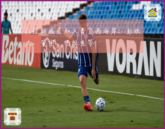 八位新成员加入青岛西海岸：彭欣力、董宇、巴拉克等