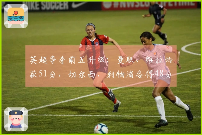 英超争夺前五升级：曼联、维拉均获51分，切尔西、利物浦各得48分