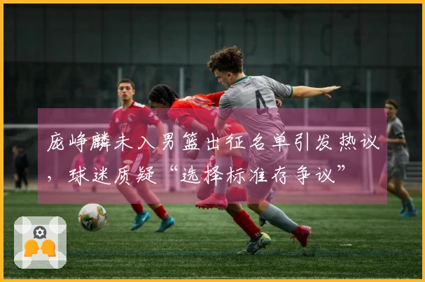 庞峥麟未入男篮出征名单引发热议，球迷质疑“选择标准存争议”