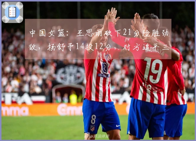 中国女篮：王思雨砍下21分险胜劲敌，杨舒予14投12分，对方追平三分球。