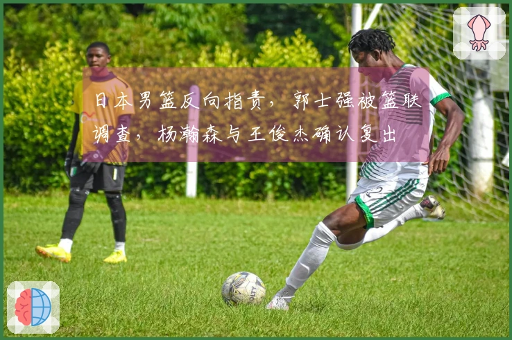 日本男篮反向指责，郭士强被篮联调查，杨瀚森与王俊杰确认复出