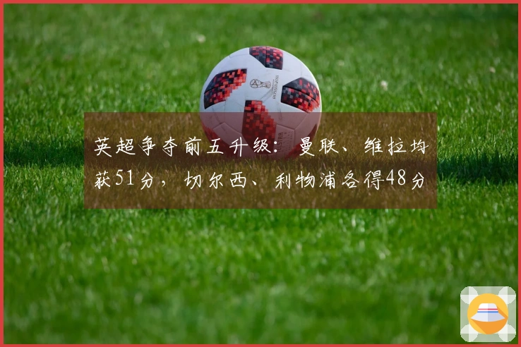英超争夺前五升级：曼联、维拉均获51分，切尔西、利物浦各得48分