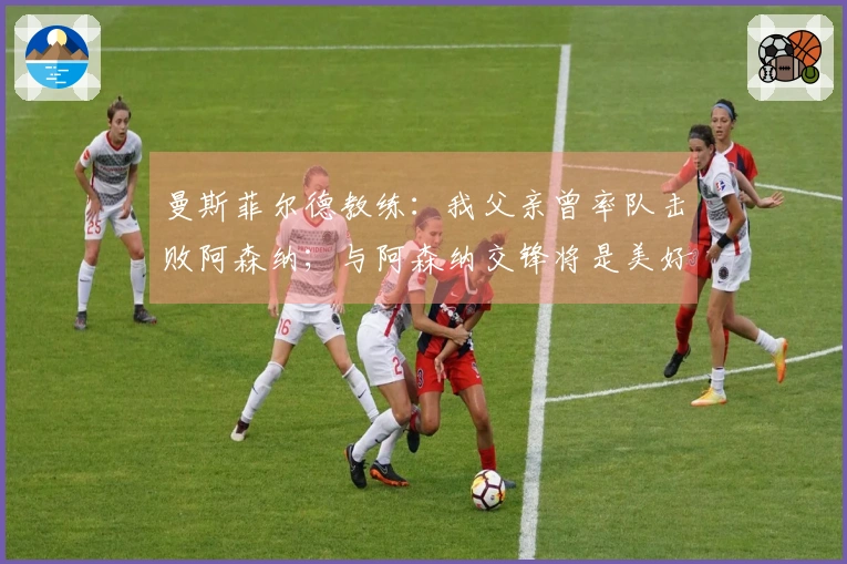 曼斯菲尔德教练：我父亲曾率队击败阿森纳；与阿森纳交锋将是美好体验